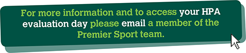 For more information and to access your HPA evaluation day please email a member of the Premier Sport team.
